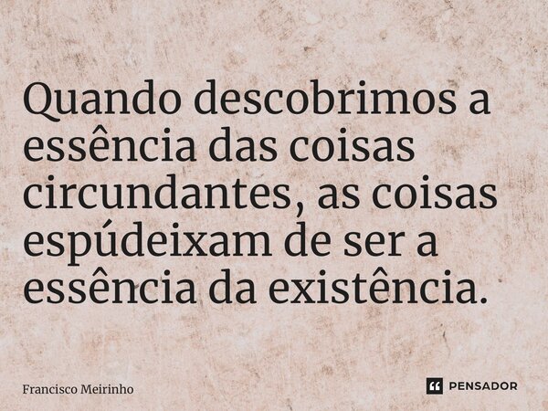 ⁠Quando descobrimos a essência das coisas circundantes, as coisas espúrias deixam de ser a essência da existência.... Frase de Francisco Meirinho.