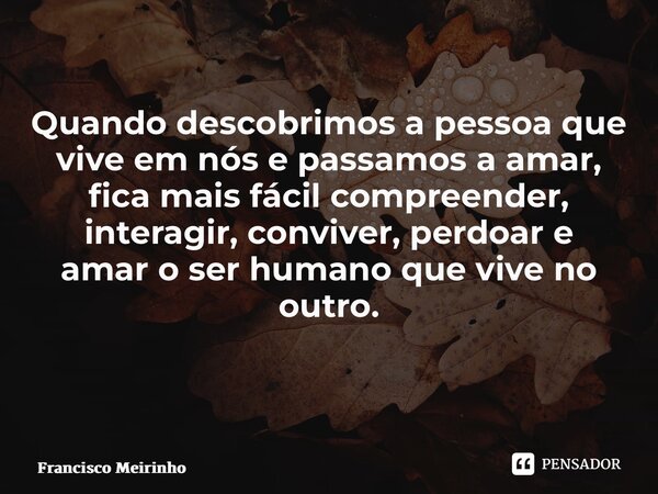 Quando descobrimos a pessoa que vive em nós e passamos a amar, fica mais fácil compreender, interagir, conviver, perdoar e amar o ser humano que vive no outro. ... Frase de Francisco Meirinho.