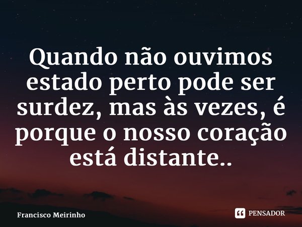 ⁠Quando não ouvimos estado perto pode ser surdez, mas às vezes, é porque o nosso coração está distante..... Frase de Francisco Meirinho.