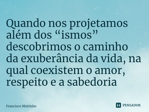 ⁠Quando nos projetamos além dos “ismos” descobrimos o caminho da exuberância da vida, na qual coexistem o amor, respeito e a sabedoria... Frase de Francisco Meirinho.