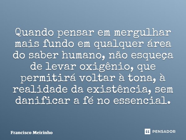 ⁠Quando pensar em mergulhar mais fundo em qualquer área do saber humano, não esqueça de levar oxigênio, que permitirá voltar à tona, à realidade da existência, ... Frase de Francisco Meirinho.