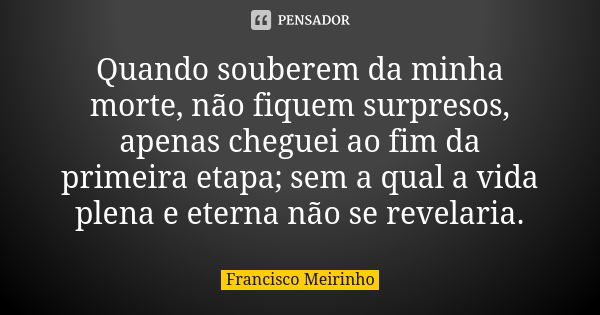 Quando souberem da minha morte, não fiquem surpresos, apenas cheguei ao fim da primeira etapa; sem a qual a vida plena e eterna não se revelaria.... Frase de Francisco Meirinho.