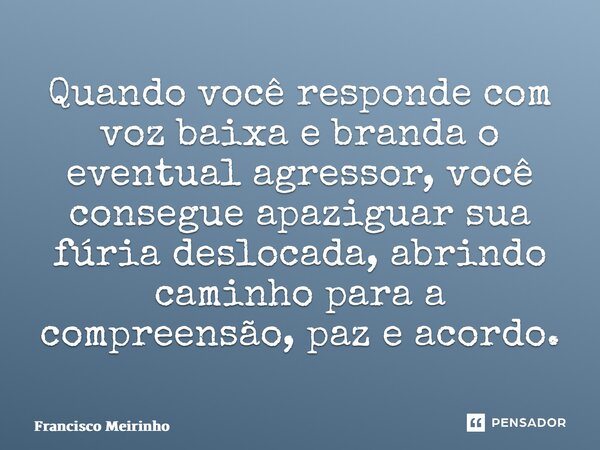 ⁠Quando você responde com voz baixa e branda o eventual agressor, você consegue apaziguar sua fúria deslocada, abrindo caminho para a compreensão, paz e acordo.... Frase de Francisco Meirinho.
