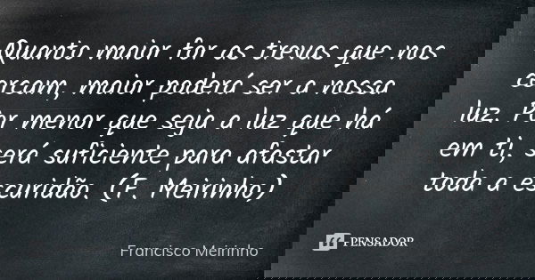 Quanto maior for as trevas que nos cercam, maior poderá ser a nossa luz. Por menor que seja a luz que há em ti, será suficiente para afastar toda a escuridão. (... Frase de Francisco Meirinho.