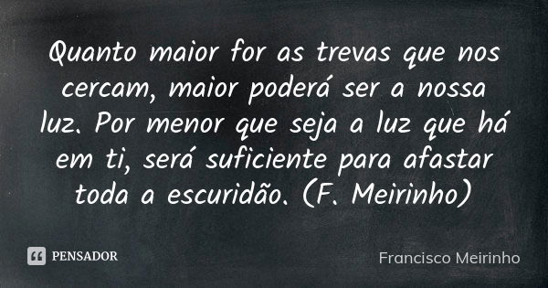 Quanto maior for as trevas que nos cercam, maior poderá ser a nossa luz. Por menor que seja a luz que há em ti, será suficiente para afastar toda a escuridão. (... Frase de Francisco Meirinho.