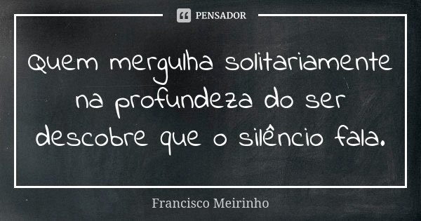Quem mergulha solitariamente na profundeza do ser descobre que o silêncio fala.... Frase de Francisco Meirinho.