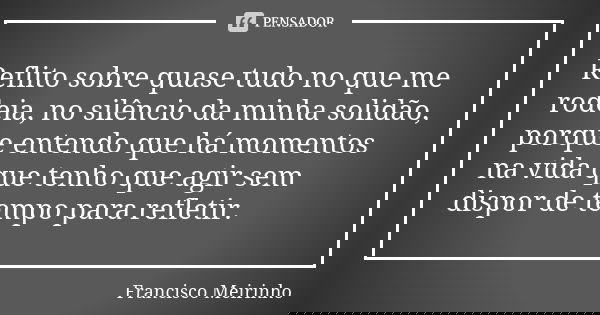 Reflito sobre quase tudo no que me rodeia, no silêncio da minha solidão, porque entendo que há momentos na vida que tenho que agir sem dispor de tempo para refl... Frase de Francisco Meirinho.