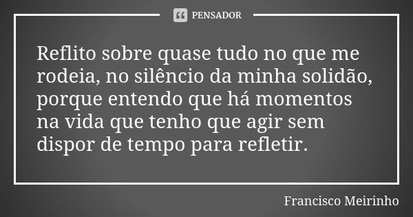 Reflito sobre quase tudo no que me rodeia, no silêncio da minha solidão, porque entendo que há momentos na vida que tenho que agir sem dispor de tempo para refl... Frase de Francisco Meirinho.