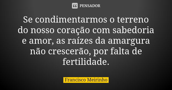 Se condimentarmos o terreno do nosso coração com sabedoria e amor, as raízes da amargura não crescerão, por falta de fertilidade.... Frase de Francisco Meirinho.