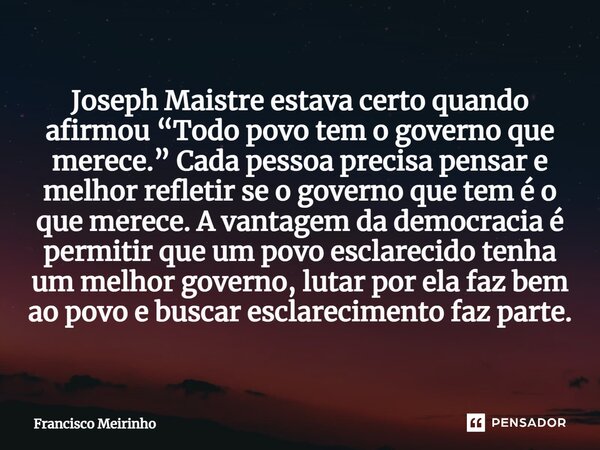 Joseph Maistre estava certo quando afirmou “Todo povo tem o governo que merece.” Cada pessoa precisa pensar e melhor refletir se o governo que tem é o que merec... Frase de Francisco Meirinho.