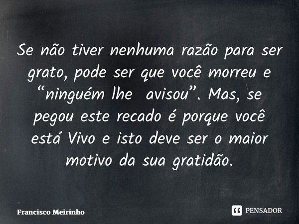 ⁠Se não tiver nenhuma razão para ser grato, pode ser que você morreu e “ninguém lhe avisou”. Mas, se pegou este recado é porque você está Vivo e isto deve ser o... Frase de Francisco Meirinho.