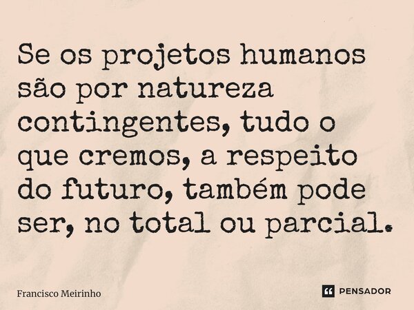 ⁠Se os projetos humanos são por natureza contingentes, tudo o que cremos, a respeito do futuro, também pode ser, no total ou parcial.... Frase de Francisco Meirinho.