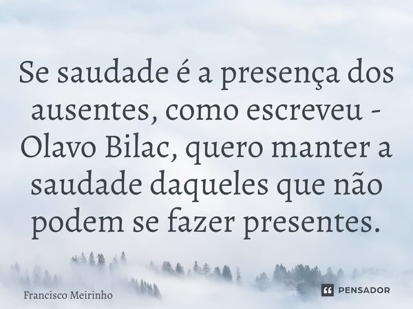 ⁠Se saudade é a presença dos ausentes, como escreveu - Olavo Bilac, quero manter a saudade daqueles que não podem se fazer presentes.... Frase de Francisco Meirinho.