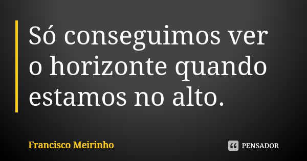 Só conseguimos ver o horizonte quando estamos no alto.... Frase de Francisco Meirinho.