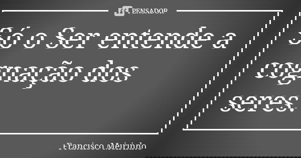 Só o Ser entende a cognação dos seres.... Frase de Francisco Meirinho.