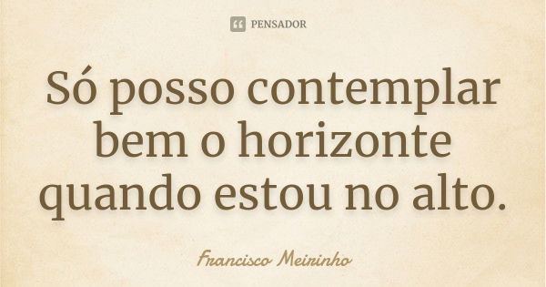 Só posso contemplar bem o horizonte quando estou no alto.... Frase de Francisco Meirinho.