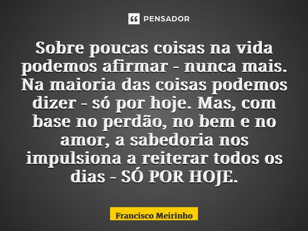 Sobre poucas coisas na vida podemos afirmar - nunca mais. Na maioria das coisas podemos dizer - só por hoje. Mas, com base no perdão, no bem e no amor, a sabed... Frase de Francisco Meirinho.