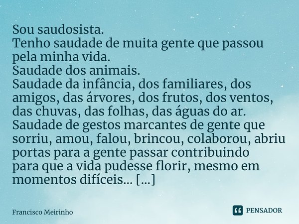 ⁠Sou saudosista. Tenho saudade de muita gente que passou pela minha vida. Saudade dos animais. Saudade da infância, dos familiares, dos amigos, das árvores, dos... Frase de Francisco Meirinho.