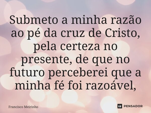 ⁠Submeto a minha razão ao pé da cruz de Cristo, pela certeza no presente, de que no futuro perceberei que a minha fé foi razoável,... Frase de Francisco Meirinho.