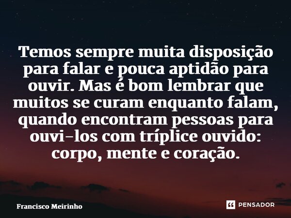 ⁠⁠Temos sempre muita disposição para falar e pouca aptidão para ouvir. Mas é bom lembrar que muitos se curam enquanto falam, quando encontram pessoas para ouvi-... Frase de Francisco Meirinho.