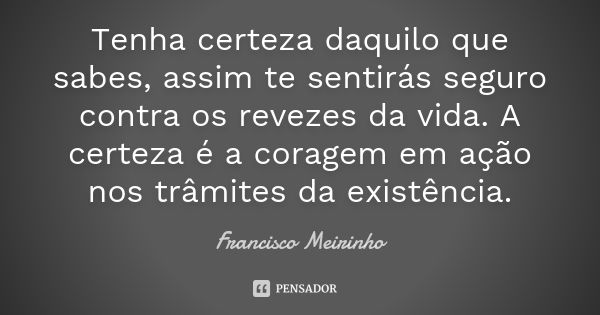 Tenha certeza daquilo que sabes, assim te sentirás seguro contra os revezes da vida. A certeza é a coragem em ação nos trâmites da existência.... Frase de Francisco Meirinho.