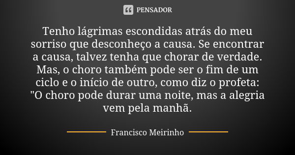 Tenho lágrimas escondidas atrás do meu sorriso que desconheço a causa. Se encontrar a causa, talvez tenha que chorar de verdade. Mas, o choro também pode ser o ... Frase de Francisco Meirinho.