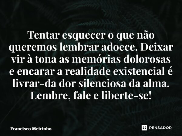 ⁠Tentar esquecer o que não queremos lembrar adoece. Deixar vir à tona as memórias dolorosas e encarar a realidade existencial é livrar-da dor silenciosa da alma... Frase de Francisco Meirinho.
