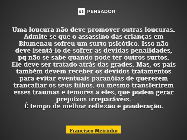 ⁠Uma loucura não deve promover outras loucuras. Admite-se que o assassino das crianças em Blumenau sofreu um surto psicótico. Isso não deve isentá-lo de sofrer ... Frase de Francisco Meirinho.