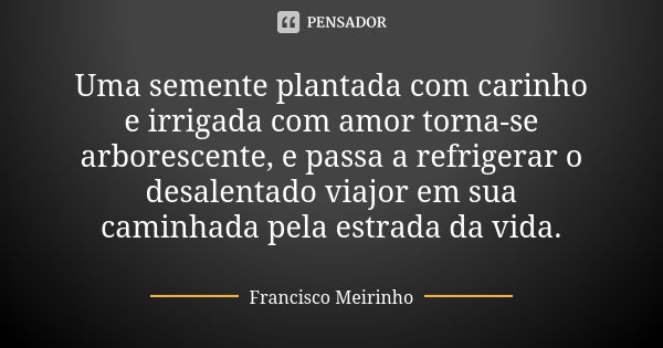 Uma semente plantada com carinho e irrigada com amor torna-se arborescente, e passa a refrigerar o desalentado viajor em sua caminhada pela estrada da vida.... Frase de Francisco Meirinho.