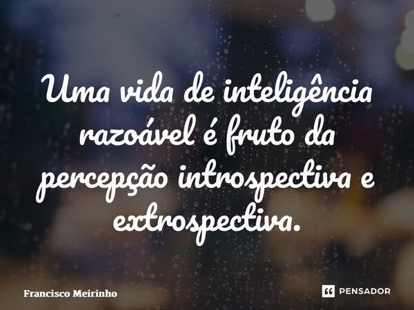 ⁠Uma vida de inteligência razoável é fruto da percepção introspectiva e extrospectiva.... Frase de Francisco Meirinho.