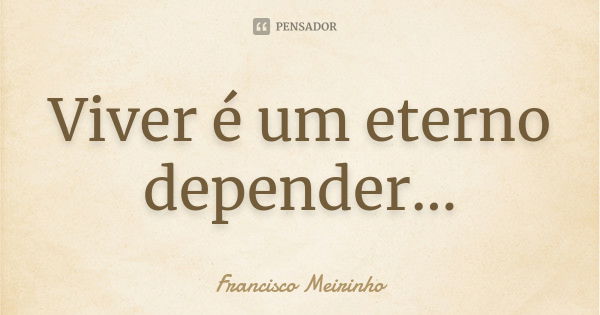 Viver é um eterno depender...... Frase de Francisco Meirinho.