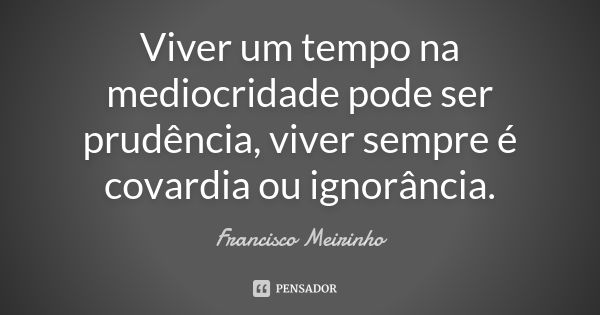 Viver um tempo na mediocridade pode ser prudência, viver sempre é covardia ou ignorância.... Frase de Francisco Meirinho.