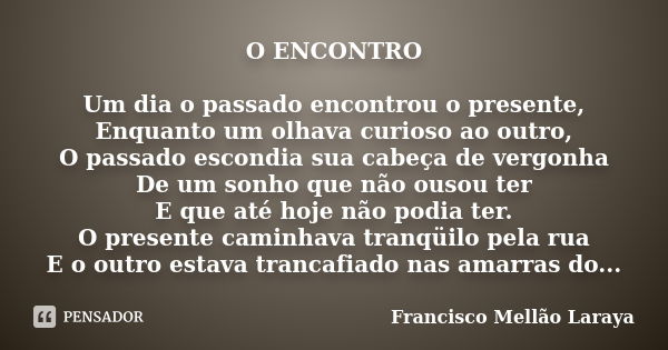 O ENCONTRO Um dia o passado encontrou o presente, Enquanto um olhava curioso ao outro, O passado escondia sua cabeça de vergonha De um sonho que não ousou ter E... Frase de Francisco Mellão Laraya.