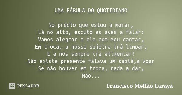 UMA FÁBULA DO QUOTIDIANO No prédio que estou a morar, Lá no alto, escuto as aves a falar: Vamos alegrar a ele com meu cantar, Em troca, a nossa sujeira irá limp... Frase de Francisco Mellão Laraya.