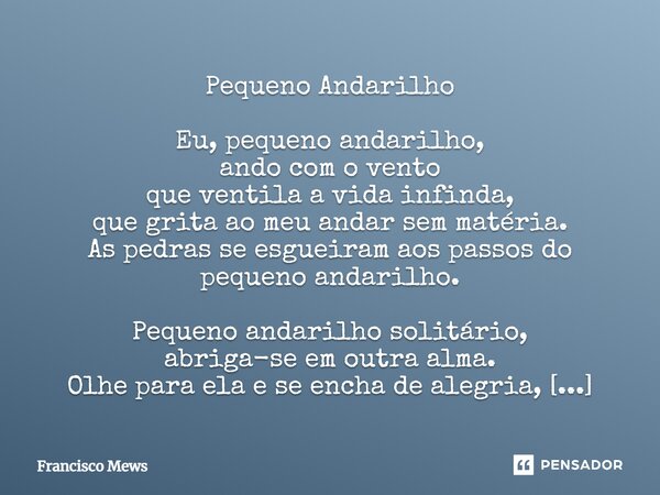 Pequeno Andarilho Eu, pequeno andarilho, ando com o vento que ventila a vida infinda, que grita ao meu andar sem matéria. As pedras se esgueiram aos passos do p... Frase de Francisco Mews.