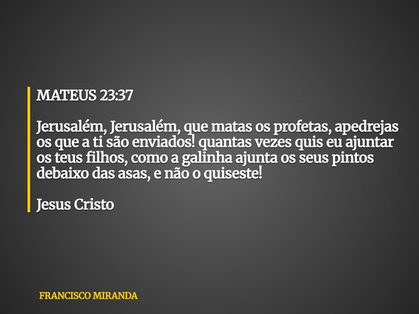 MATEUS 23:37 Jerusalém, Jerusalém, que matas os profetas, apedrejas os que a ti são enviados! quantas vezes quis eu ajuntar os teus filhos, como a galinha ajunt... Frase de FRANCISCO MIRANDA.