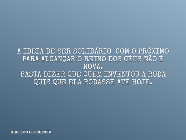 A IDEIA DE SER SOLIDÁRIO COM O PRÓXIMO PARA ALCANÇAR O REINO DOS CÉUS NÃO É NOVA. BASTA DIZER QUE QUEM INVENTOU A RODA QUIS QUE ELA RODASSE ATÉ HOJE.... Frase de francisco nascimento.