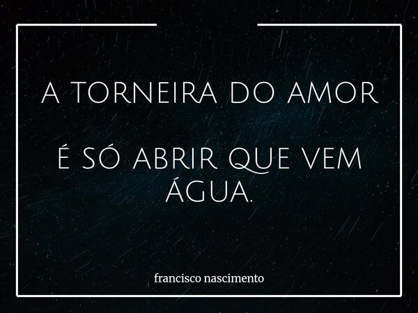 A TORNEIRA DO AMOR É SÓ ABRIR QUE VEM ÁGUA.... Frase de francisco nascimento.