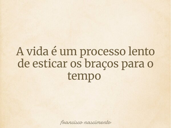 A vida é um processo lento de esticar os braços para o tempo ⁠... Frase de francisco nascimento.