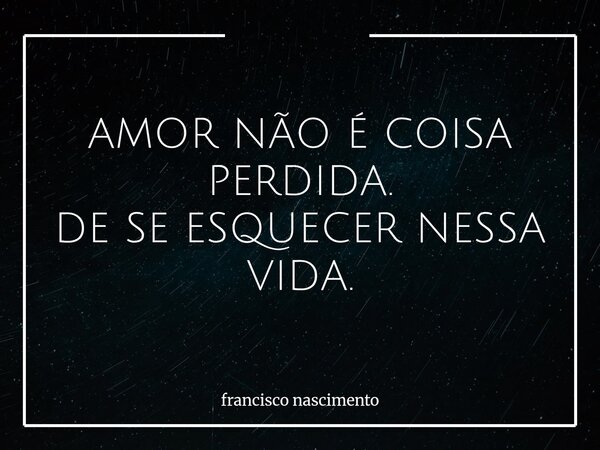 AMOR NÃO É COISA PERDIDA. DE SE ESQUECER NESSA VIDA.... Frase de francisco nascimento.