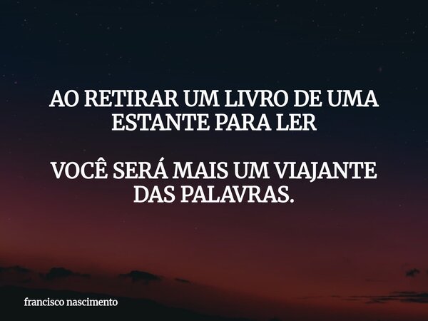 AO RETIRAR UM LIVRO DE UMA ESTANTE PARA LER VOCÊ SERÁ MAIS UM VIAJANTE DAS PALAVRAS.... Frase de francisco nascimento.