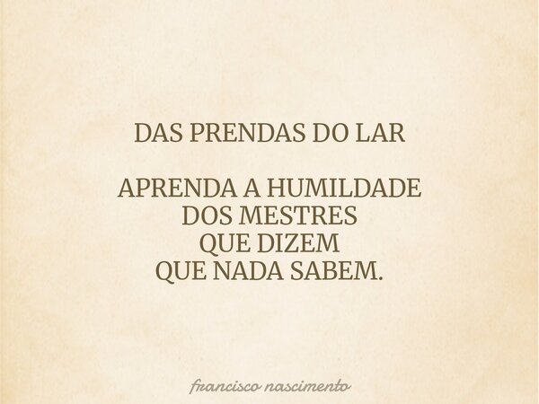 DAS PRENDAS DO LAR APRENDA A HUMILDADE DOS MESTRES QUE DIZEM QUE NADA SABEM.... Frase de francisco nascimento.