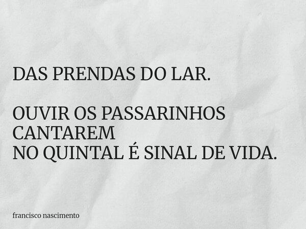 DAS PRENDAS DO LAR. OUVIR OS PASSARINHOS CANTAREM NO QUINTAL É SINAL DE VIDA.... Frase de francisco nascimento.