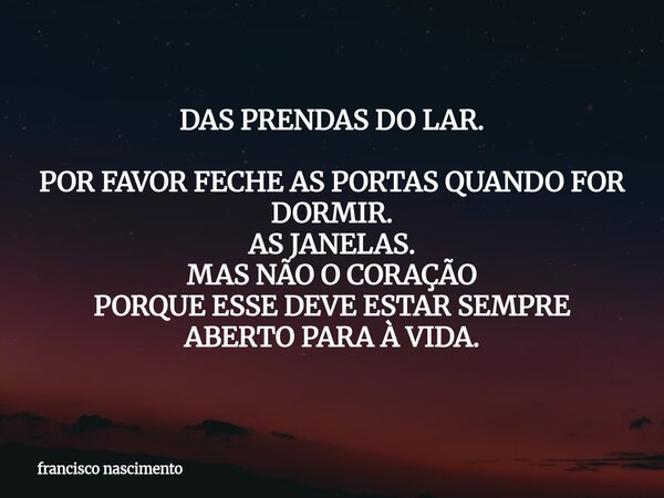 DAS PRENDAS DO LAR. POR FAVOR FECHE AS PORTAS QUANDO FOR DORMIR. AS JANELAS. MAS NÃO O CORAÇÃO PORQUE ESSE DEVE ESTAR SEMPRE ABERTO PARA À VIDA.... Frase de francisco nascimento.