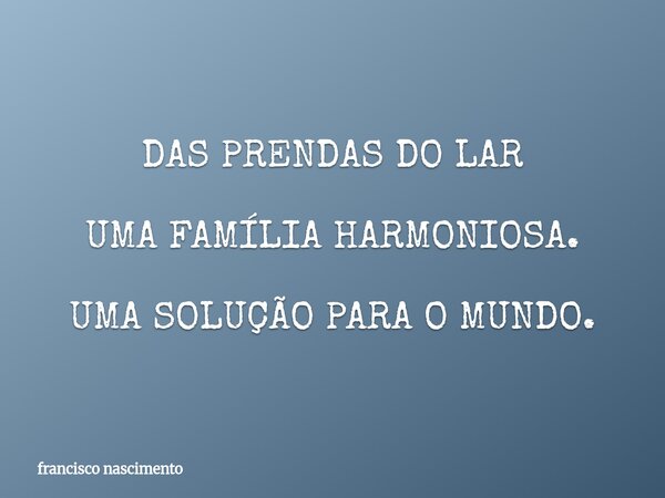 DAS PRENDAS DO LAR UMA FAMÍLIA HARMONIOSA. UMA SOLUÇÃO PARA O MUNDO.... Frase de francisco nascimento.