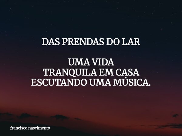 DAS PRENDAS DO LAR UMA VIDA TRANQUILA EM CASA ESCUTANDO UMA MÚSICA.... Frase de francisco nascimento.