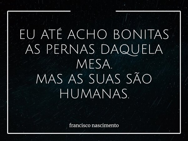 EU ATÉ ACHO BONITAS AS PERNAS DAQUELA MESA. MAS AS SUAS SÃO HUMANAS.... Frase de francisco nascimento.