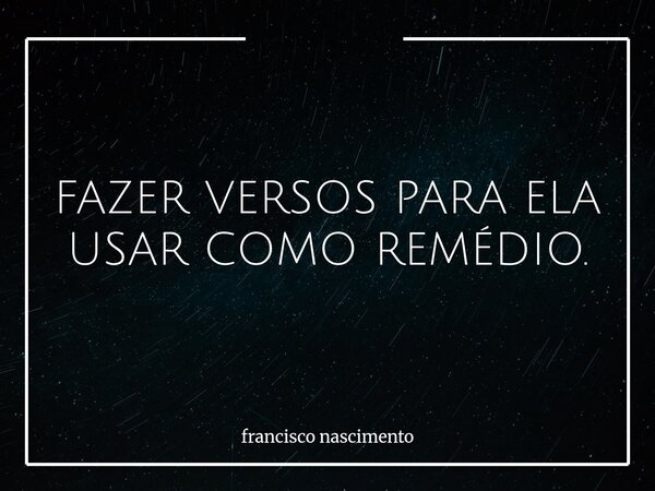 FAZER VERSOS PARA ELA USAR COMO REMÉDIO.... Frase de francisco nascimento.