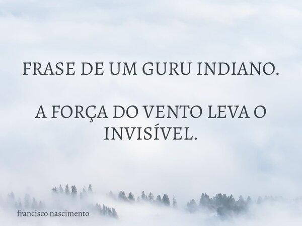 FRASE DE UM GURU INDIANO. A FORÇA DO VENTO LEVA O INVISÍVEL.... Frase de francisco nascimento.
