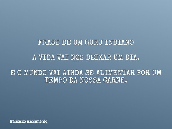 FRASE DE UM GURU INDIANO A VIDA VAI NOS DEIXAR UM DIA. E O MUNDO VAI AINDA SE ALIMENTAR POR UM TEMPO DA NOSSA CARNE.... Frase de francisco nascimento.